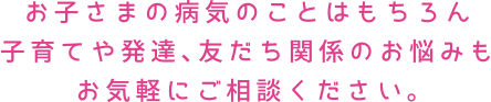 お子さまの病気のことはもちろん子育てや発達、友だち関係のお悩みもお気軽にご相談ください。